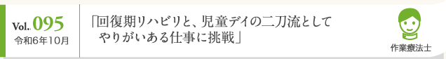 Vol. 095 令和6年10月 「回復期リハビリと、児童デイの二刀流としてやりがいある仕事に挑戦」