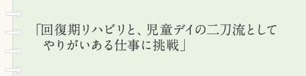 「回復期リハビリと、児童デイの二刀流としてやりがいある仕事に挑戦」