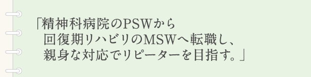 「精神科病院のPSWから回復期リハビリのMSWへ転職し、親身な対応でリピーターを目指す。」